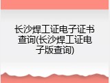 长沙焊工证电子证书查询(长沙焊工证电子版查询)