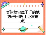 贵州复审焊工证的地方(贵州焊工证复审点)