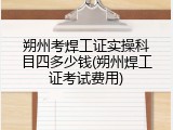朔州考焊工证实操科目四多少钱(朔州焊工证考试费用)