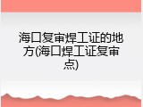 海口复审焊工证的地方(海口焊工证复审点)
