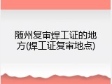 随州复审焊工证的地方(焊工证复审地点)