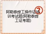 阿勒泰焊工操作证培训考试题(阿勒泰焊工证考题)