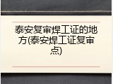 泰安复审焊工证的地方(泰安焊工证复审点)
