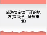 威海复审焊工证的地方(威海焊工证复审点)