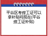 平谷区考焊工证可以拿补贴吗现在(平谷焊工证补贴)