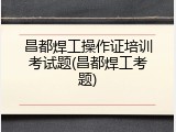 昌都焊工操作证培训考试题(昌都焊工考题)