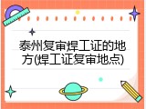 泰州复审焊工证的地方(焊工证复审地点)
