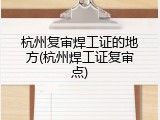 杭州复审焊工证的地方(杭州焊工证复审点)