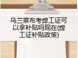 乌兰察布考焊工证可以拿补贴吗现在(焊工证补贴政策)