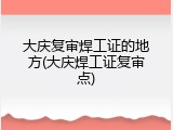 大庆复审焊工证的地方(大庆焊工证复审点)