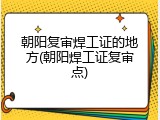朝阳复审焊工证的地方(朝阳焊工证复审点)