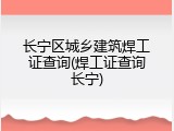 长宁区城乡建筑焊工证查询(焊工证查询长宁)