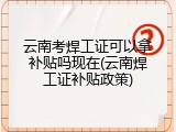 云南考焊工证可以拿补贴吗现在(云南焊工证补贴政策)