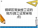 铜梁区复审焊工证的地方(焊工证复审地点)