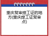 重庆复审焊工证的地方(重庆焊工证复审点)