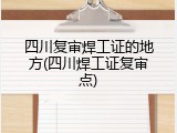 四川复审焊工证的地方(四川焊工证复审点)