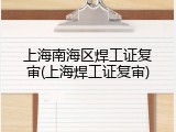 上海南海区焊工证复审(上海焊工证复审)