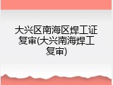 大兴区南海区焊工证复审(大兴南海焊工复审)
