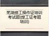 芜湖焊工操作证培训考试题(焊工证考题培训)