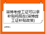 淄博考焊工证可以拿补贴吗现在(淄博焊工证补贴政策)