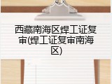 西藏南海区焊工证复审(焊工证复审南海区)