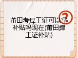 莆田考焊工证可以拿补贴吗现在(莆田焊工证补贴)