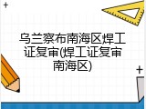 乌兰察布南海区焊工证复审(焊工证复审南海区)
