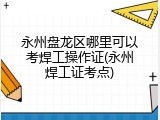 永州盘龙区哪里可以考焊工操作证(永州焊工证考点)