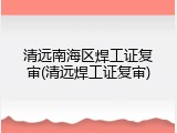 清远南海区焊工证复审(清远焊工证复审)