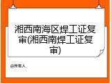湘西南海区焊工证复审(湘西南焊工证复审)