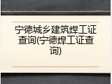 宁德城乡建筑焊工证查询(宁德焊工证查询)