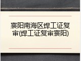 襄阳南海区焊工证复审(焊工证复审襄阳)