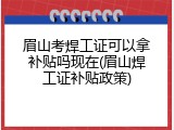 眉山考焊工证可以拿补贴吗现在(眉山焊工证补贴政策)