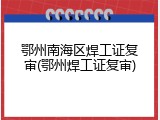 鄂州南海区焊工证复审(鄂州焊工证复审)