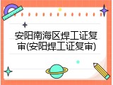 安阳南海区焊工证复审(安阳焊工证复审)