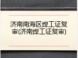济南南海区焊工证复审(济南焊工证复审)