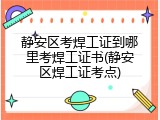 静安区考焊工证到哪里考焊工证书(静安区焊工证考点)