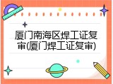 厦门南海区焊工证复审(厦门焊工证复审)