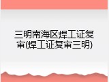 三明南海区焊工证复审(焊工证复审三明)