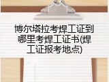 博尔塔拉考焊工证到哪里考焊工证书(焊工证报考地点)