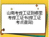 山南考焊工证到哪里考焊工证书(焊工证考点查询)