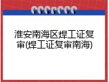 淮安南海区焊工证复审(焊工证复审南海)