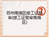 苏州南海区焊工证复审(焊工证复审南海区)