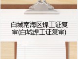 白城南海区焊工证复审(白城焊工证复审)