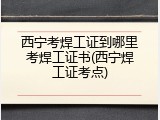 西宁考焊工证到哪里考焊工证书(西宁焊工证考点)