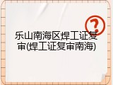 乐山南海区焊工证复审(焊工证复审南海)