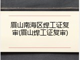 眉山南海区焊工证复审(眉山焊工证复审)