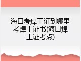 海口考焊工证到哪里考焊工证书(海口焊工证考点)