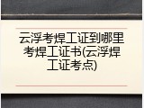 云浮考焊工证到哪里考焊工证书(云浮焊工证考点)