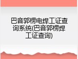 巴音郭楞电焊工证查询系统(巴音郭楞焊工证查询)